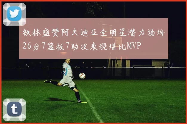 铁林盛赞阿夫迪亚全明星潜力场均26分7篮板7助攻表现堪比MVP