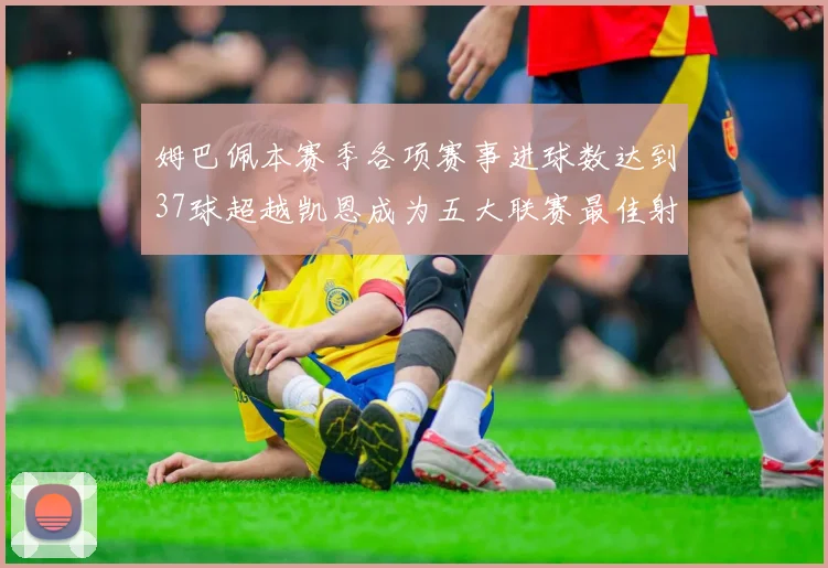姆巴佩本赛季各项赛事进球数达到37球超越凯恩成为五大联赛最佳射手