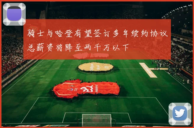 骑士与哈登有望签订多年续约协议总薪资将降至两千万以下