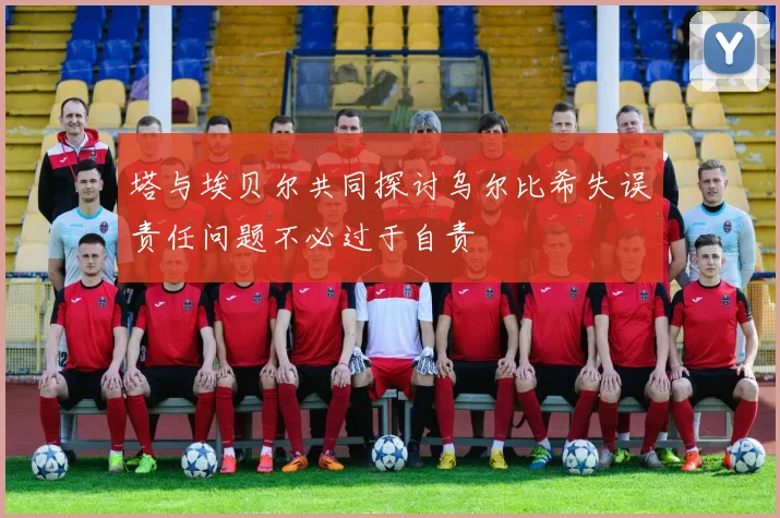 塔与埃贝尔共同探讨乌尔比希失误责任问题不必过于自责