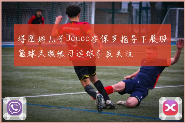 塔图姆儿子Deuce在保罗指导下展现篮球天赋练习运球引发关注