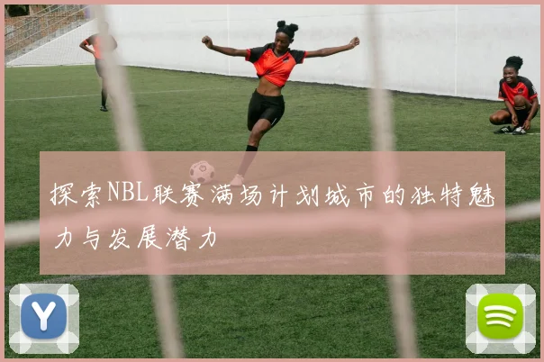 探索NBL联赛满场计划城市的独特魅力与发展潜力