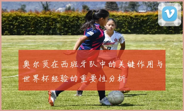奥尔莫在西班牙队中的关键作用与世界杯经验的重要性分析