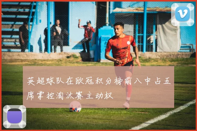 英超球队在欧冠积分榜前八中占五席掌控淘汰赛主动权