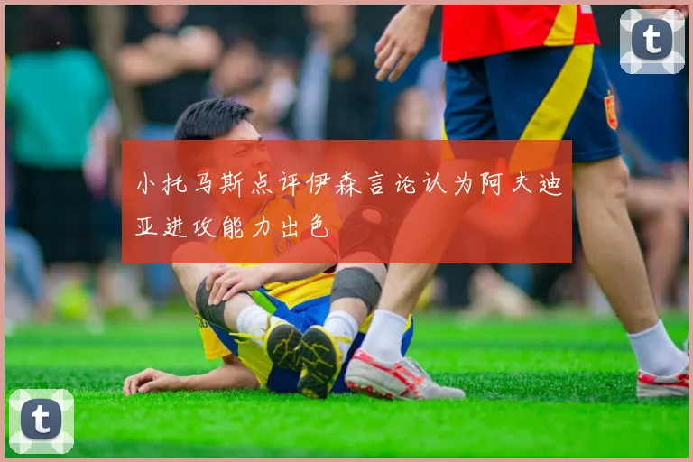 小托马斯点评伊森言论认为阿夫迪亚进攻能力出色