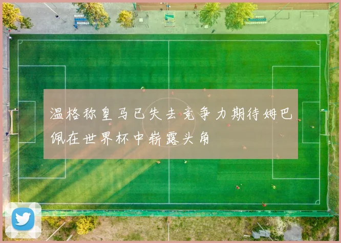 温格称皇马已失去竞争力期待姆巴佩在世界杯中崭露头角