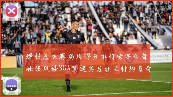 现役总决赛场均得分排行榜字母哥独领风骚SGA紧随其后杜兰特约基奇东契奇争夺第三