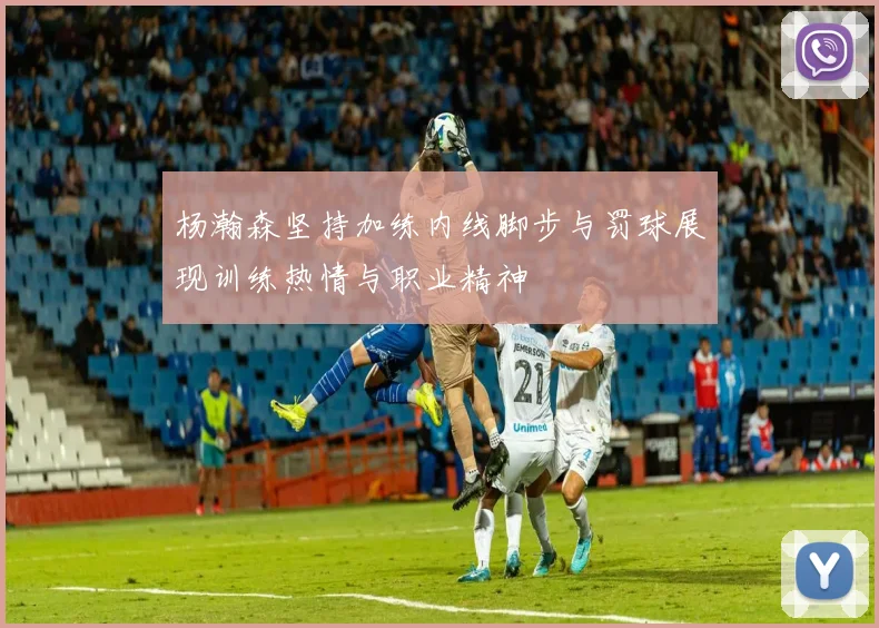杨瀚森坚持加练内线脚步与罚球展现训练热情与职业精神