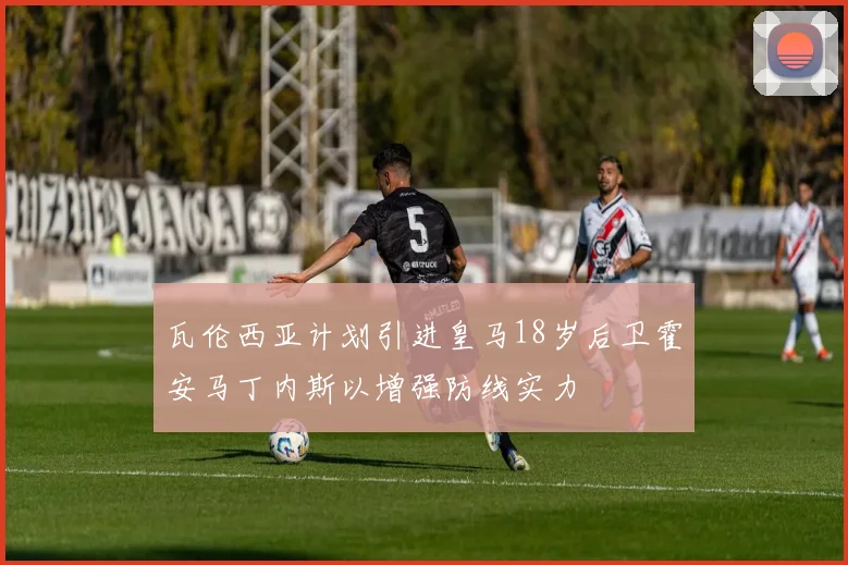 瓦伦西亚计划引进皇马18岁后卫霍安马丁内斯以增强防线实力