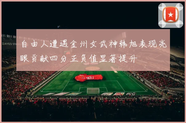 自由人遭遇金州女武神韩旭表现亮眼贡献四分正负值显著提升