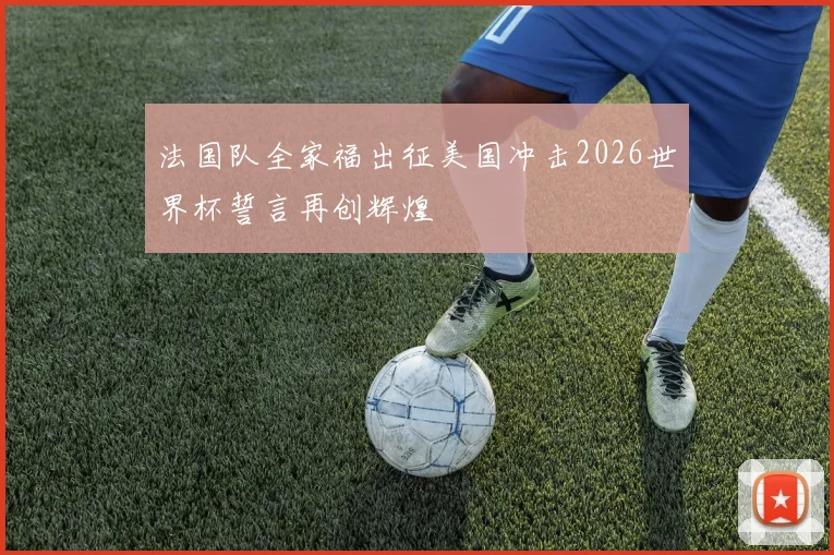 法国队全家福出征美国冲击2026世界杯誓言再创辉煌