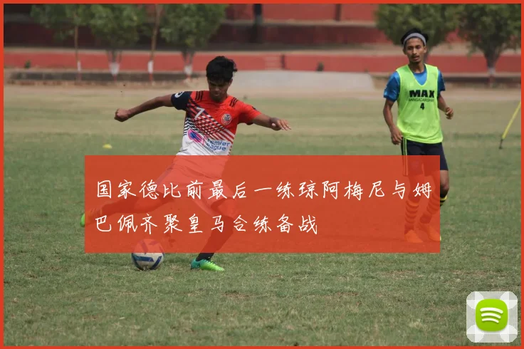国家德比前最后一练琼阿梅尼与姆巴佩齐聚皇马合练备战