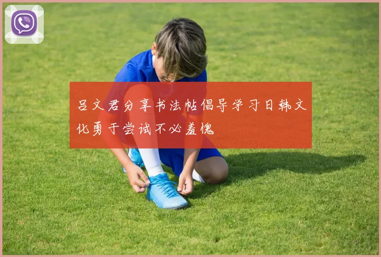 吕文君分享书法帖倡导学习日韩文化勇于尝试不必羞愧