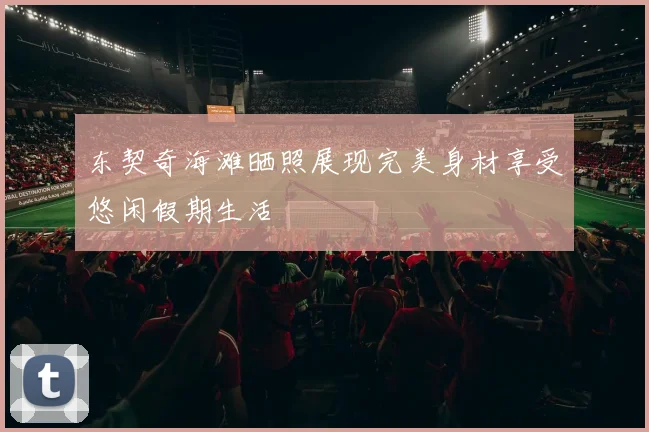 东契奇海滩晒照展现完美身材享受悠闲假期生活