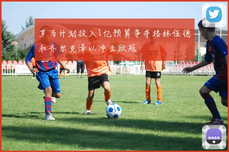罗马计划投入1亿预算争夺格林伍德和齐尔克泽以冲击欧冠