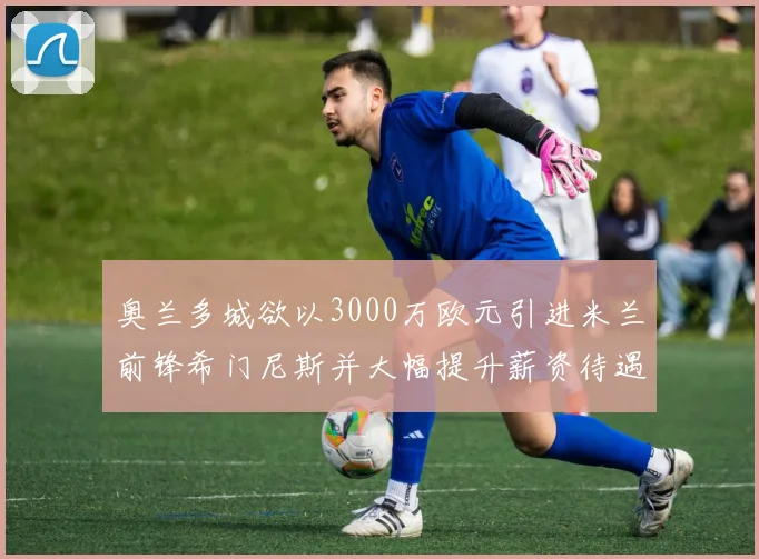 奥兰多城欲以3000万欧元引进米兰前锋希门尼斯并大幅提升薪资待遇