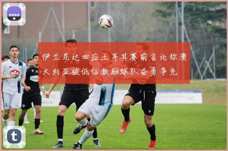 伊兰昆达回应土耳其赛前言论称澳大利亚被低估激励球队奋勇争先