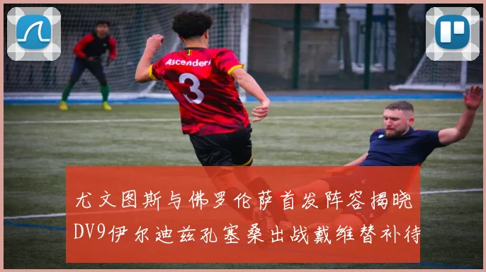 尤文图斯与佛罗伦萨首发阵容揭晓DV9伊尔迪兹孔塞桑出战戴维替补待命