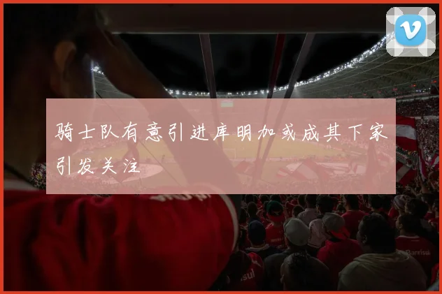 骑士队有意引进库明加或成其下家引发关注