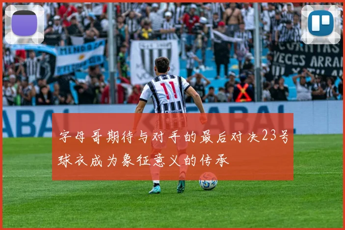 字母哥期待与对手的最后对决23号球衣成为象征意义的传承